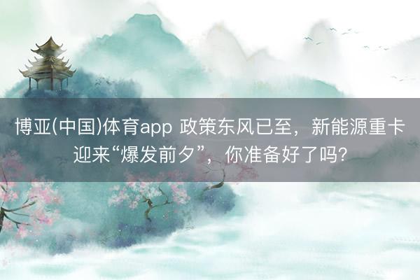 博亚(中国)体育app 政策东风已至，新能源重卡迎来“爆发前夕”，你准备好了吗？