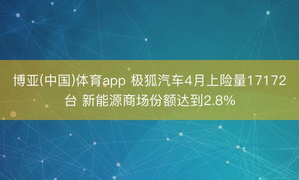 博亚(中国)体育app 极狐汽车4月上险量17172台 新能源商场份额达到2.8%