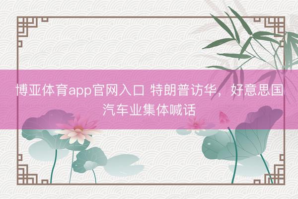 博亚体育app官网入口 特朗普访华，好意思国汽车业集体喊话