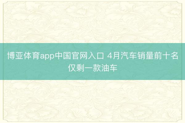 博亚体育app中国官网入口 4月汽车销量前十名仅剩一款油车