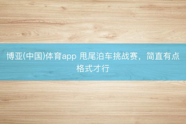 博亚(中国)体育app 甩尾泊车挑战赛,简直有点格式才行