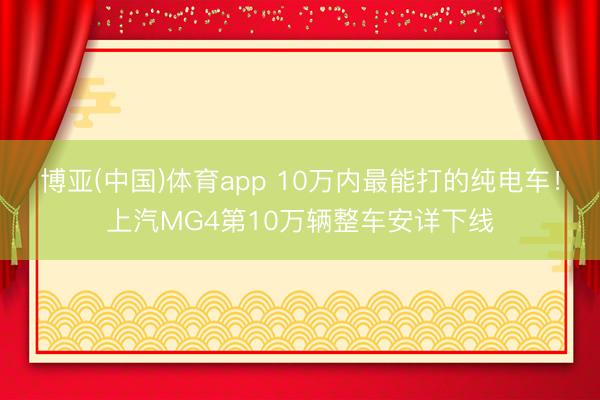 博亚(中国)体育app 10万内最能打的纯电车！上汽MG4第10万辆整车安详下线