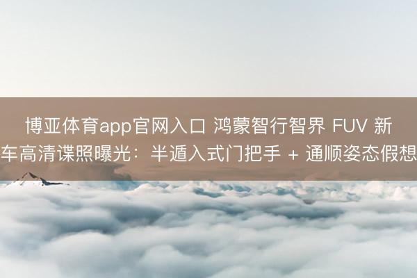博亚体育app官网入口 鸿蒙智行智界 FUV 新车高清谍照曝光：半遁入式门把手 + 通顺姿态假想