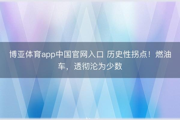 博亚体育app中国官网入口 历史性拐点！燃油车，透彻沦为少数