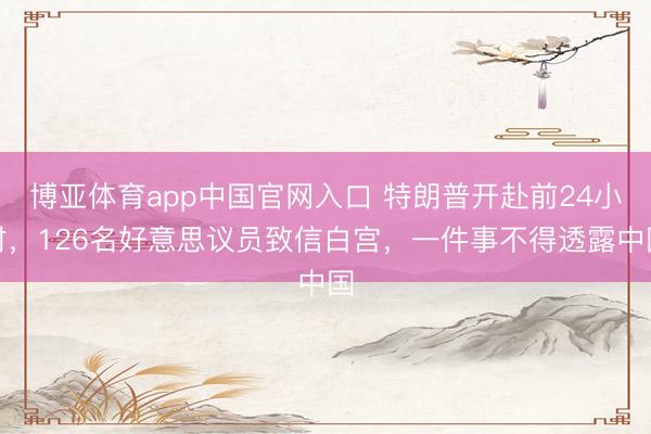 博亚体育app中国官网入口 特朗普开赴前24小时，126名好意思议员致信白宫，一件事不得透露中国