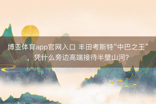博亚体育app官网入口 丰田考斯特“中巴之王”，凭什么旁边高端接待半壁山河？