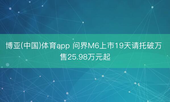 博亚(中国)体育app 问界M6上市19天请托破万 售25.98万元起