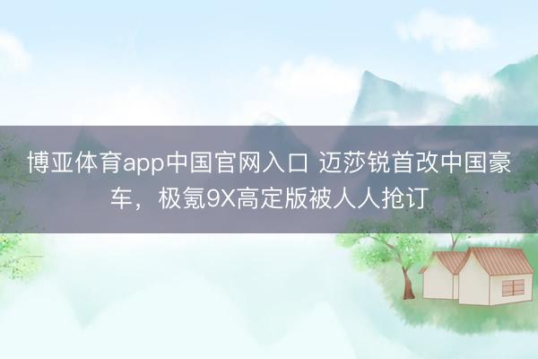 博亚体育app中国官网入口 迈莎锐首改中国豪车，极氪9X高定版被人人抢订