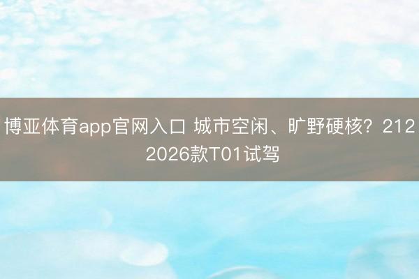 博亚体育app官网入口 城市空闲、旷野硬核？212 2026款T01试驾