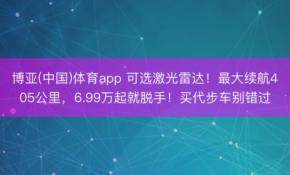 博亚(中国)体育app 可选激光雷达！最大续航405公里，6.99万起就脱手！买代步车别错过