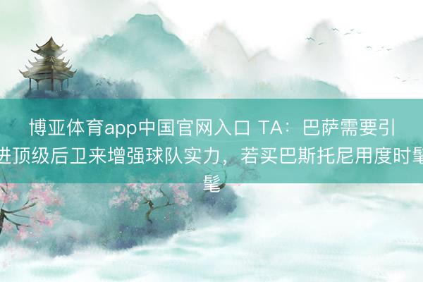 博亚体育app中国官网入口 TA：巴萨需要引进顶级后卫来增强球队实力，若买巴斯托尼用度时髦