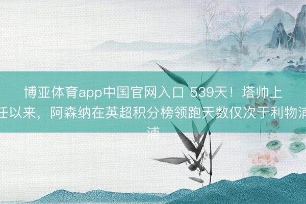 博亚体育app中国官网入口 539天！塔帅上任以来，阿森纳在英超积分榜领跑天数仅次于利物浦