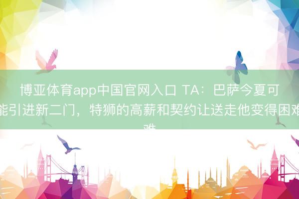 博亚体育app中国官网入口 TA：巴萨今夏可能引进新二门，特狮的高薪和契约让送走他变得困难