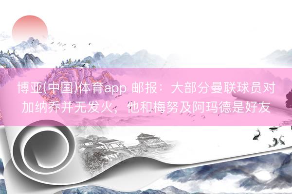 博亚(中国)体育app 邮报：大部分曼联球员对加纳乔并无发火，他和梅努及阿玛德是好友