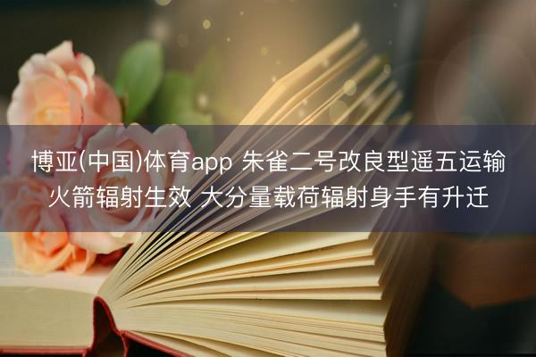 博亚(中国)体育app 朱雀二号改良型遥五运输火箭辐射生效 大分量载荷辐射身手有升迁