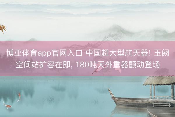 博亚体育app官网入口 中国超大型航天器! 玉阙空间站扩容在即， 180吨天外重器颤动登场