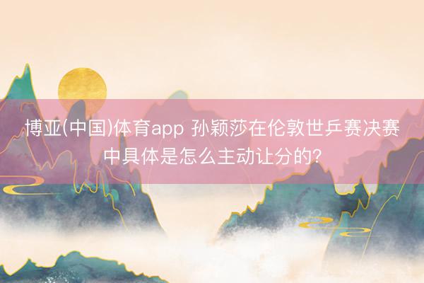 博亚(中国)体育app 孙颖莎在伦敦世乒赛决赛中具体是怎么主动让分的？