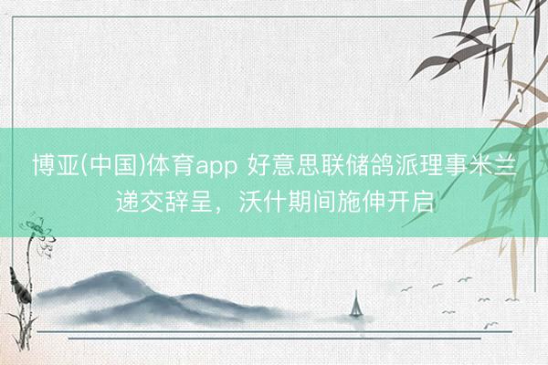 博亚(中国)体育app 好意思联储鸽派理事米兰递交辞呈，沃什期间施伸开启