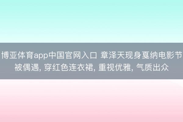 博亚体育app中国官网入口 章泽天现身戛纳电影节被偶遇， 穿红色连衣裙， 重视优雅， 气质出众