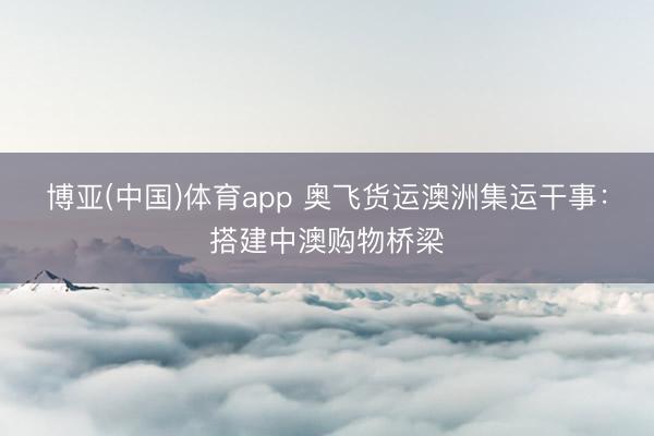 博亚(中国)体育app 奥飞货运澳洲集运干事：搭建中澳购物桥梁