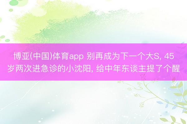 博亚(中国)体育app 别再成为下一个大S， 45岁两次进急诊的小沈阳， 给中年东谈主提了个醒