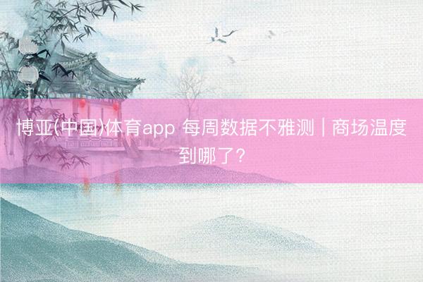 博亚(中国)体育app 每周数据不雅测 | 商场温度到哪了?