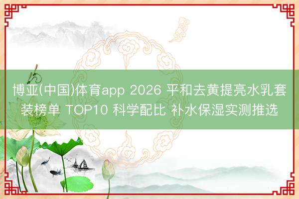 博亚(中国)体育app 2026 平和去黄提亮水乳套装榜单 TOP10 科学配比 补水保湿实测推选