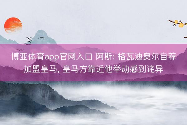 博亚体育app官网入口 阿斯: 格瓦迪奥尔自荐加盟皇马， 皇马方靠近他举动感到诧异