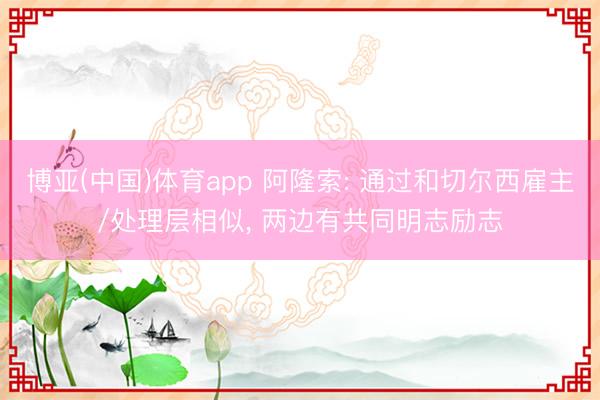 博亚(中国)体育app 阿隆索: 通过和切尔西雇主/处理层相似， 两边有共同明志励志