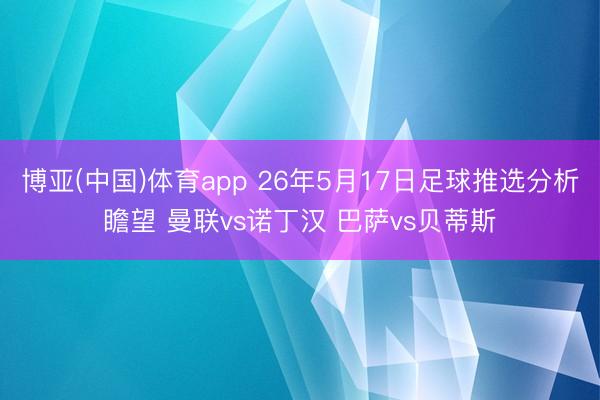博亚(中国)体育app 26年5月17日足球推选分析瞻望 曼联vs诺丁汉 巴萨vs贝蒂斯