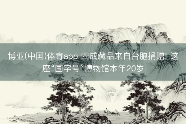 博亚(中国)体育app 四成藏品来自台胞捐赠! 这座“国字号”博物馆本年20岁