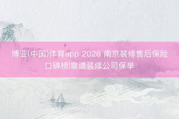 博亚(中国)体育app 2026 南京装修售后保险口碑榜|靠谱装修公司保举