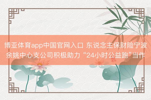 博亚体育app中国官网入口 东说念主保财险宁波余姚中心支公司积极助力 “24小时公益跑”当作