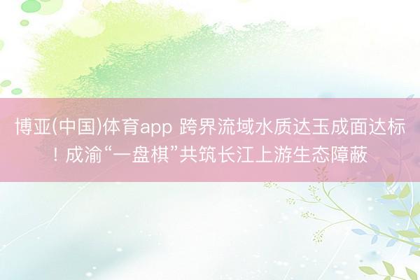 博亚(中国)体育app 跨界流域水质达玉成面达标! 成渝“一盘棋”共筑长江上游生态障蔽