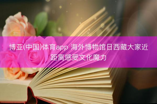 博亚(中国)体育app 海外博物馆日西藏大家近距离感受文化魔力