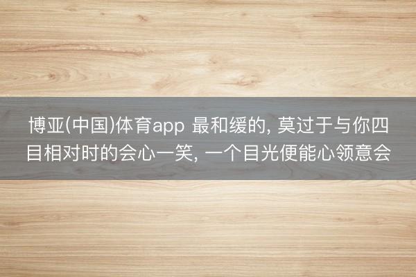博亚(中国)体育app 最和缓的， 莫过于与你四目相对时的会心一笑， 一个目光便能心领意会
