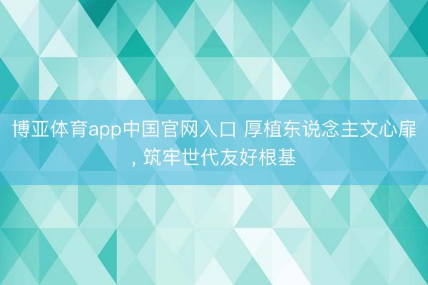 博亚体育app中国官网入口 厚植东说念主文心扉， 筑牢世代友好根基