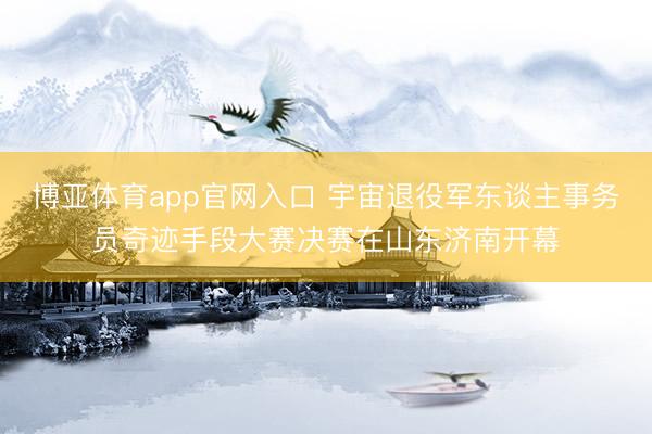 博亚体育app官网入口 宇宙退役军东谈主事务员奇迹手段大赛决赛在山东济南开幕