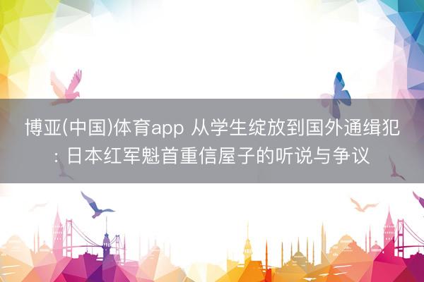 博亚(中国)体育app 从学生绽放到国外通缉犯: 日本红军魁首重信屋子的听说与争议