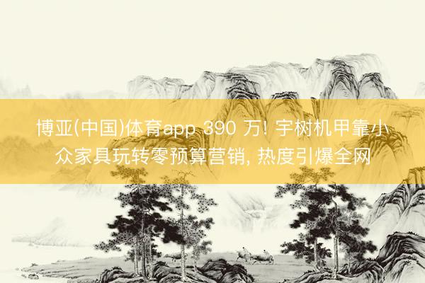 博亚(中国)体育app 390 万! 宇树机甲靠小众家具玩转零预算营销， 热度引爆全网