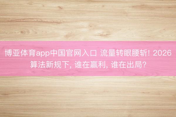 博亚体育app中国官网入口 流量转眼腰斩! 2026算法新规下， 谁在赢利， 谁在出局?