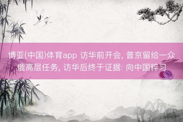 博亚(中国)体育app 访华前开会， 普京留给一众俄高层任务， 访华后终于证据: 向中国粹习
