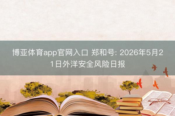 博亚体育app官网入口 郑和号: 2026年5月21日外洋安全风险日报