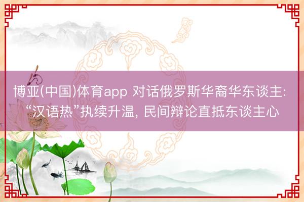 博亚(中国)体育app 对话俄罗斯华裔华东谈主: “汉语热”执续升温， 民间辩论直抵东谈主心