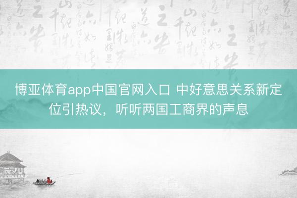 博亚体育app中国官网入口 中好意思关系新定位引热议，听听两国工商界的声息