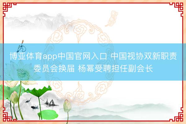 博亚体育app中国官网入口 中国视协双新职责委员会换届 杨幂受聘担任副会长