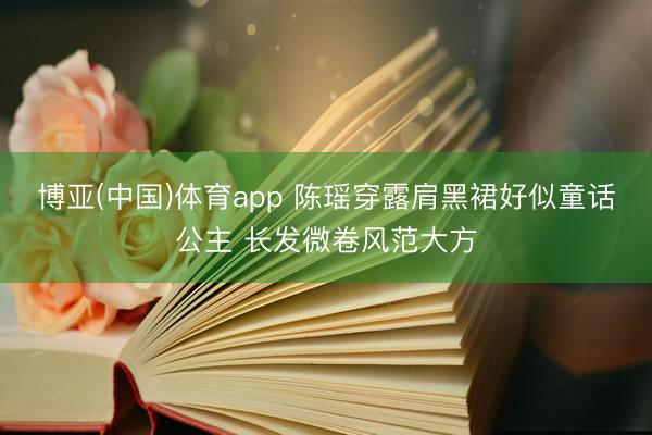 博亚(中国)体育app 陈瑶穿露肩黑裙好似童话公主 长发微卷风范大方