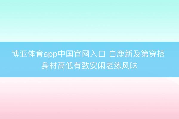 博亚体育app中国官网入口 白鹿新及第穿搭 身材高低有致安闲老练风味