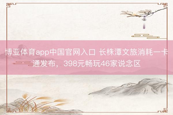 博亚体育app中国官网入口 长株潭文旅消耗一卡通发布，398元畅玩46家说念区