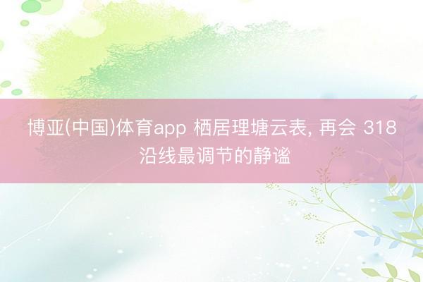 博亚(中国)体育app 栖居理塘云表， 再会 318 沿线最调节的静谧